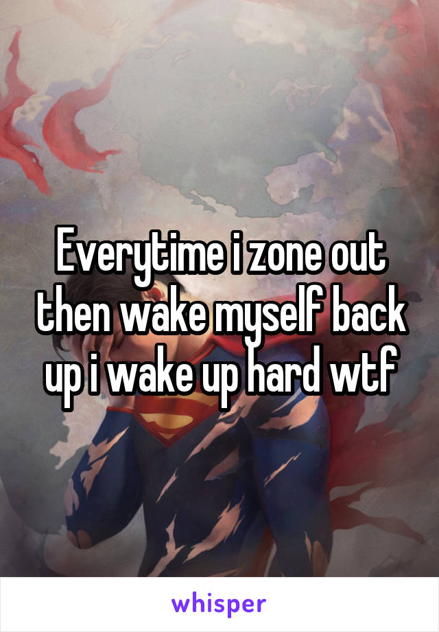 Everytime i zone out then wake myself back up i wake up hard wtf
