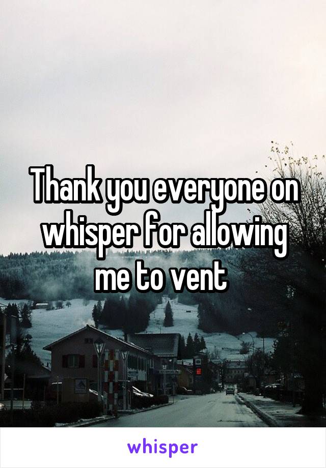 Thank you everyone on whisper for allowing me to vent 