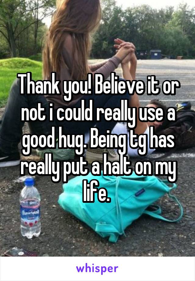 Thank you! Believe it or not i could really use a good hug. Being tg has really put a halt on my life. 