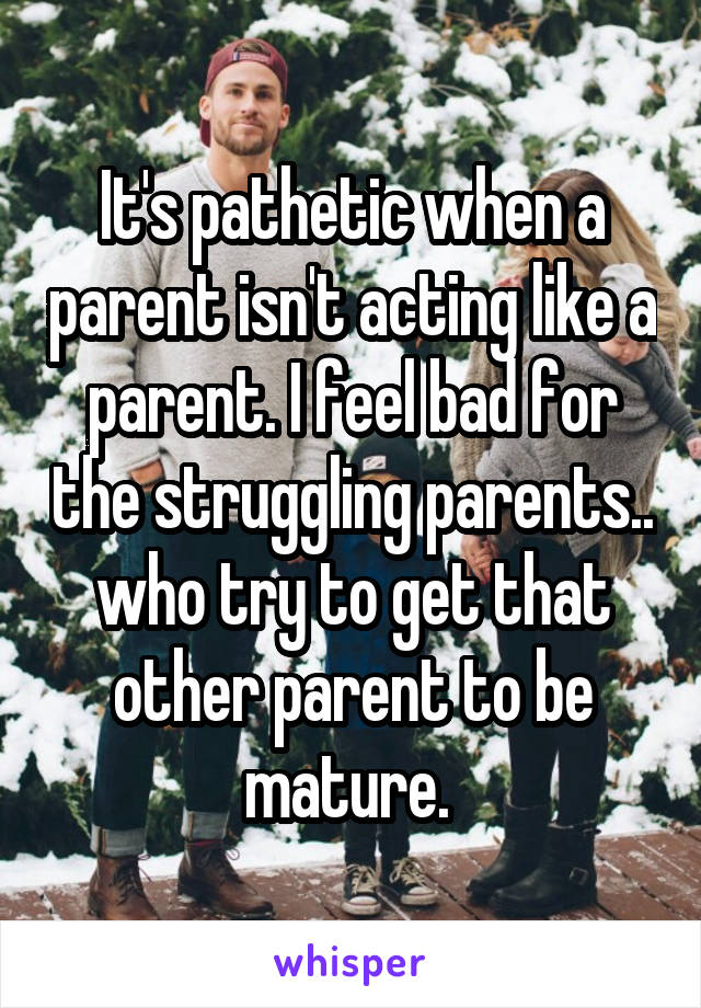 It's pathetic when a parent isn't acting like a parent. I feel bad for the struggling parents.. who try to get that other parent to be mature. 