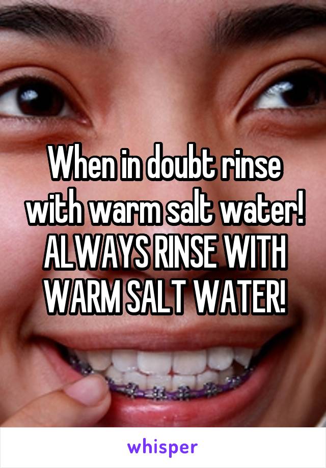 When in doubt rinse with warm salt water! ALWAYS RINSE WITH WARM SALT WATER!