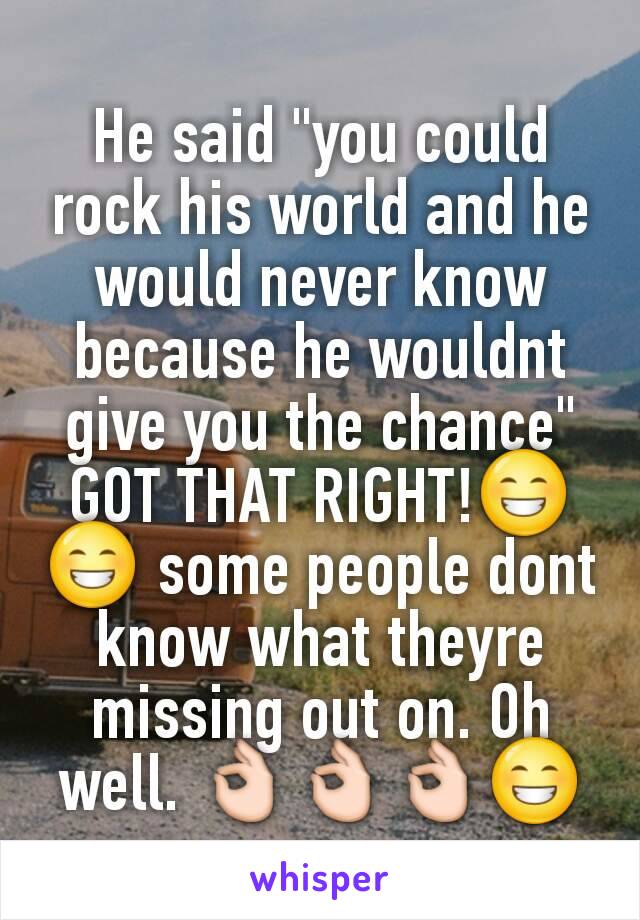 He said "you could rock his world and he would never know because he wouldnt give you the chance" GOT THAT RIGHT!😁😁 some people dont know what theyre missing out on. Oh well. 👌👌👌😁