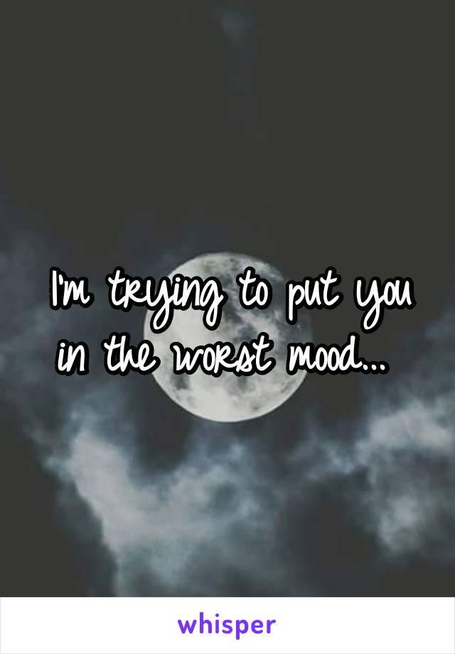 I'm trying to put you in the worst mood... 