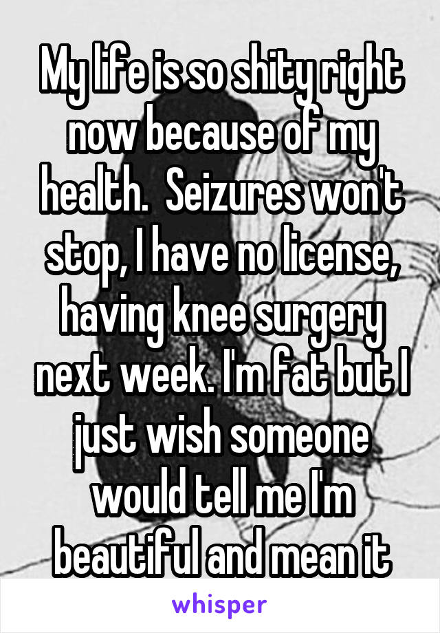 My life is so shity right now because of my health.  Seizures won't stop, I have no license, having knee surgery next week. I'm fat but I just wish someone would tell me I'm beautiful and mean it
