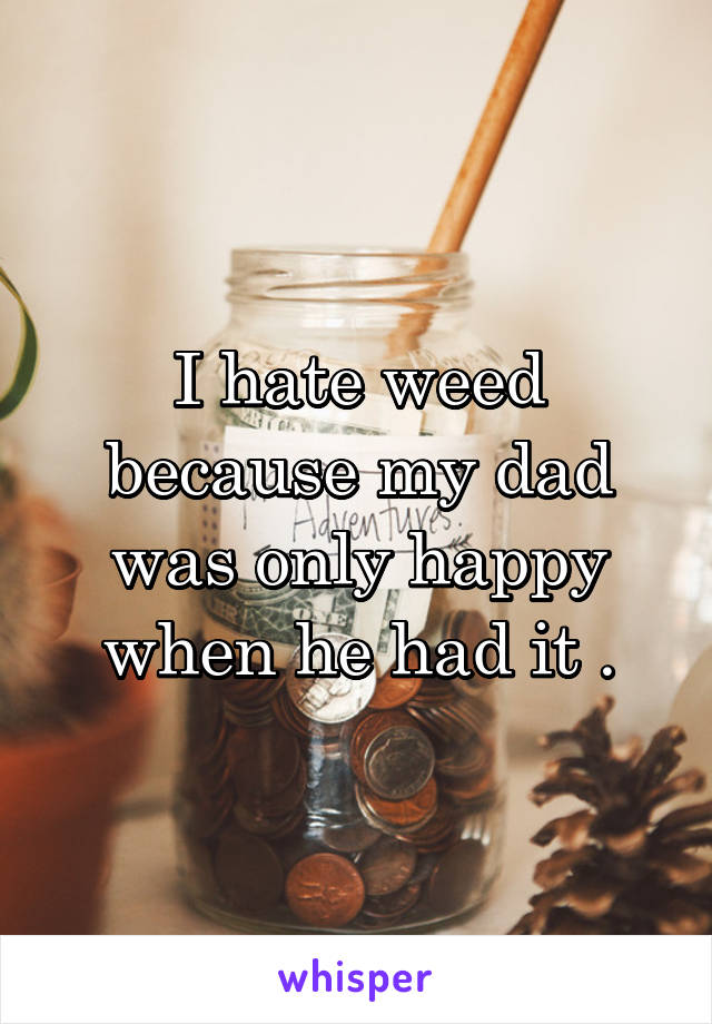 I hate weed because my dad was only happy when he had it .