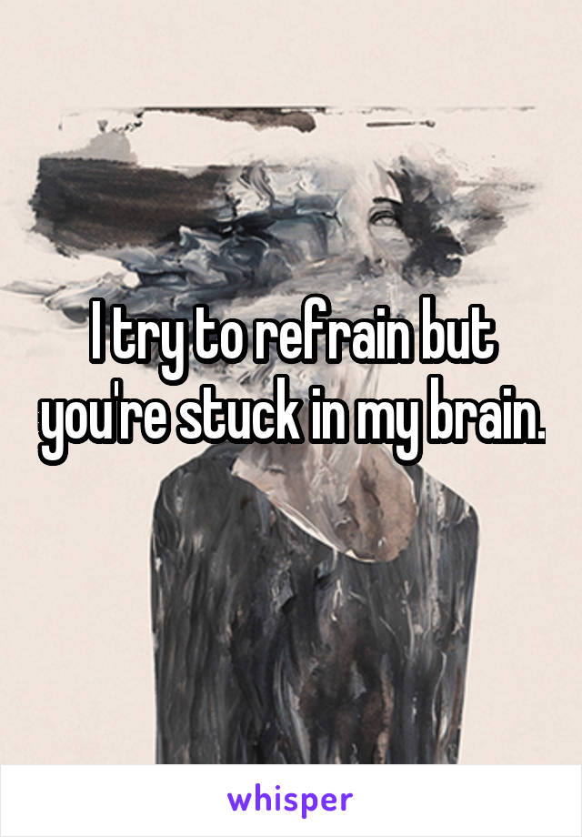 I try to refrain but you're stuck in my brain. 