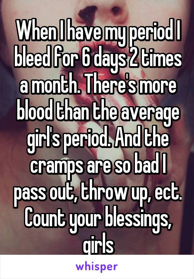 When I have my period I bleed for 6 days 2 times a month. There's more blood than the average girl's period. And the cramps are so bad I pass out, throw up, ect. Count your blessings, girls