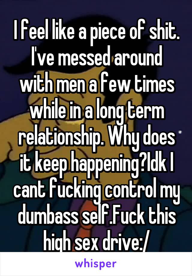 I feel like a piece of shit. I've messed around with men a few times while in a long term relationship. Why does it keep happening?Idk I cant fucking control my dumbass self.Fuck this high sex drive:/
