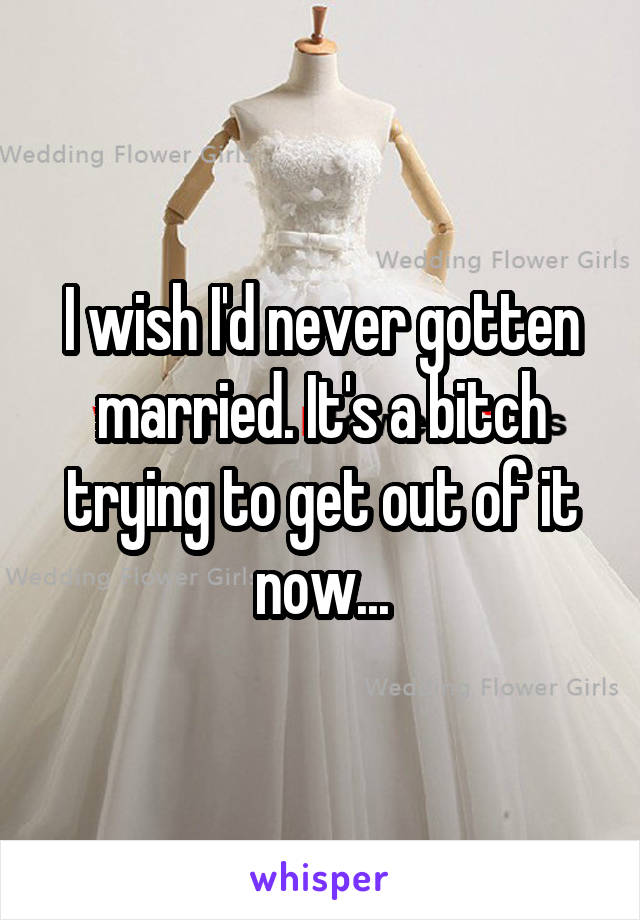 I wish I'd never gotten married. It's a bitch trying to get out of it now...
