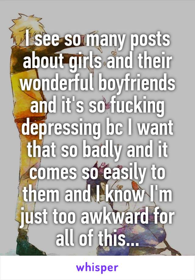 I see so many posts about girls and their wonderful boyfriends and it's so fucking depressing bc I want that so badly and it comes so easily to them and I know I'm just too awkward for all of this...