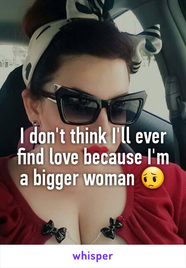 I don't think I'll ever find love because I'm a bigger woman 😔
