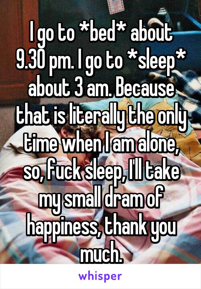 I go to *bed* about 9.30 pm. I go to *sleep* about 3 am. Because that is literally the only time when I am alone, so, fuck sleep, I'll take my small dram of happiness, thank you much.