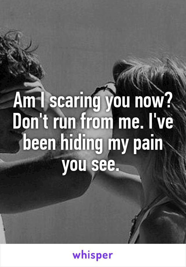 Am I scaring you now? Don't run from me. I've been hiding my pain you see. 