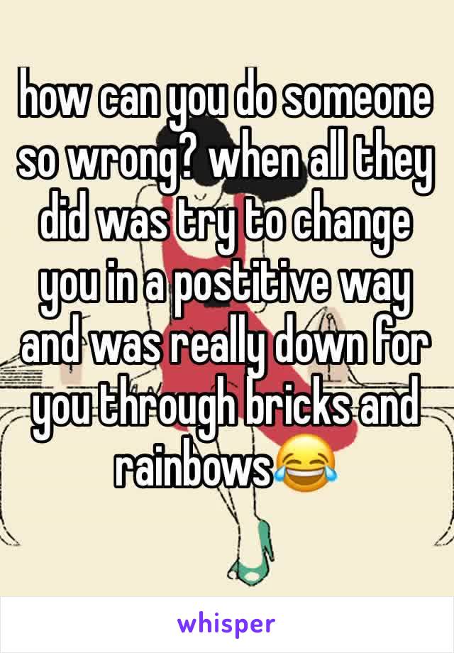 how can you do someone so wrong? when all they did was try to change you in a postitive way and was really down for you through bricks and rainbows😂