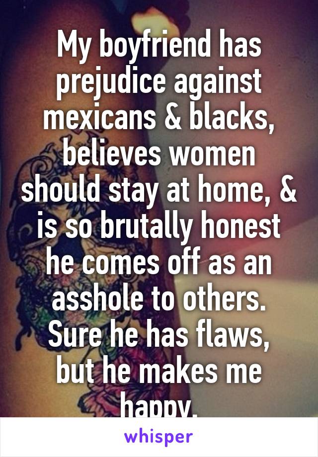 My boyfriend has prejudice against mexicans & blacks, believes women should stay at home, & is so brutally honest he comes off as an asshole to others.
Sure he has flaws, but he makes me happy.