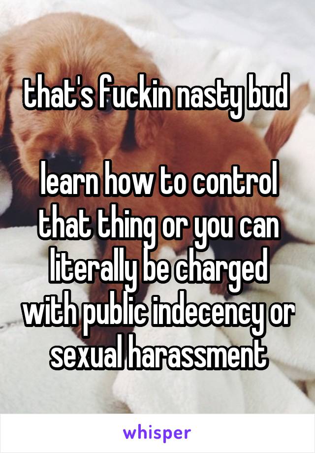 that's fuckin nasty bud 

learn how to control that thing or you can literally be charged with public indecency or sexual harassment