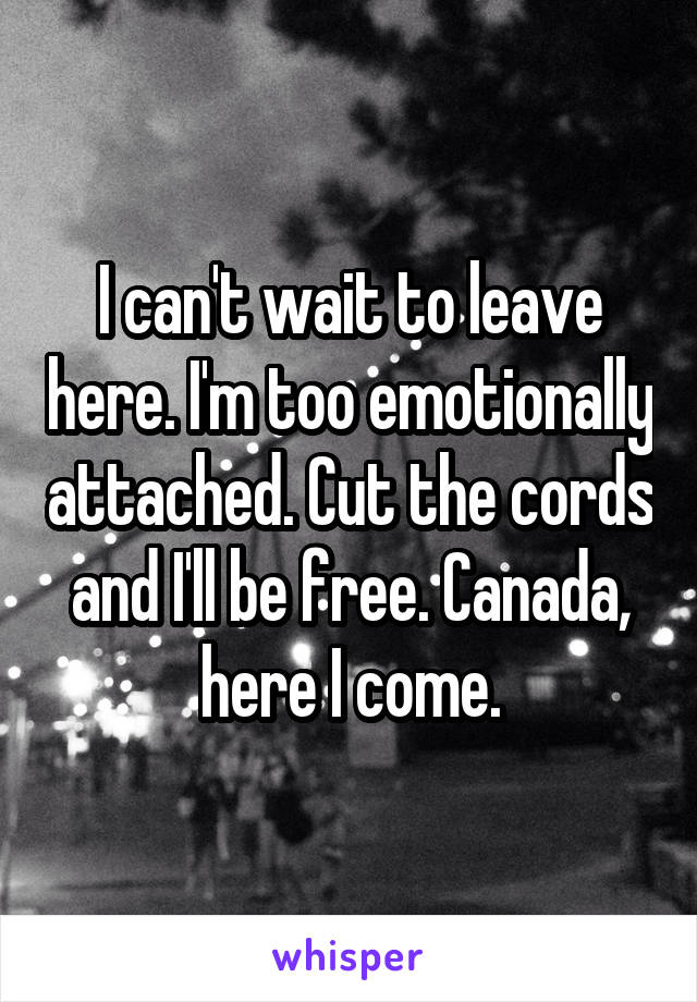 I can't wait to leave here. I'm too emotionally attached. Cut the cords and I'll be free. Canada, here I come.