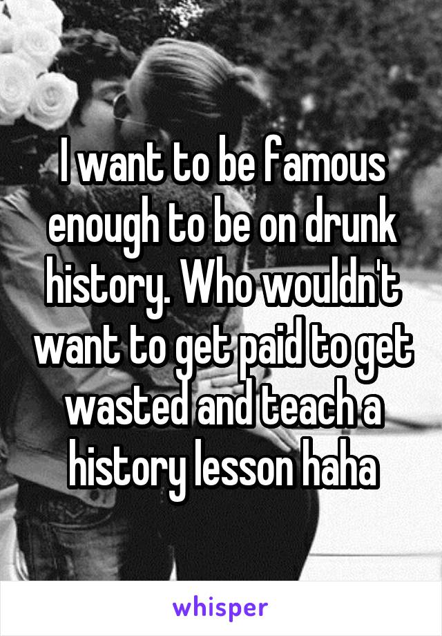 I want to be famous enough to be on drunk history. Who wouldn't want to get paid to get wasted and teach a history lesson haha