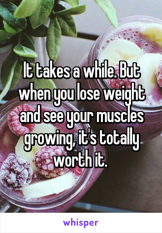 It takes a while. But when you lose weight and see your muscles growing, it's totally worth it. 