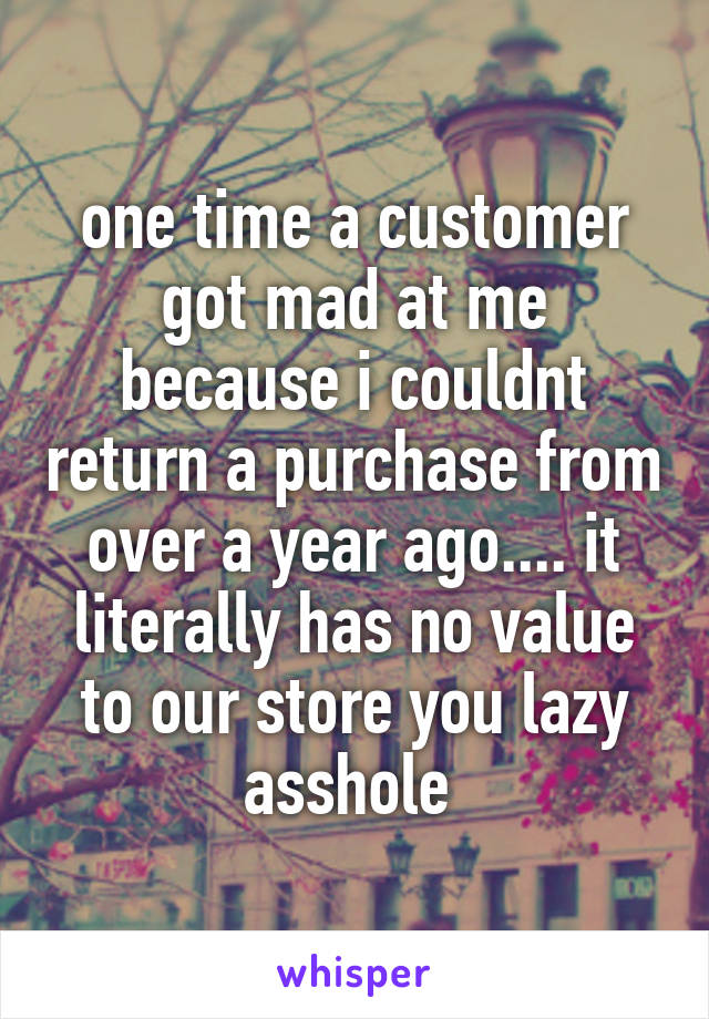 one time a customer got mad at me because i couldnt return a purchase from over a year ago.... it literally has no value to our store you lazy asshole 