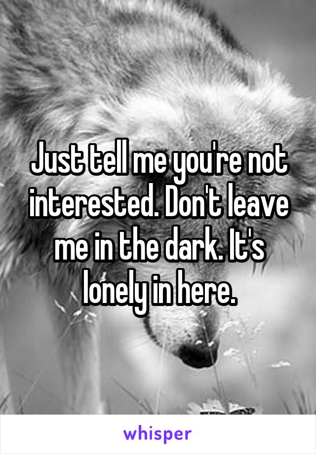 Just tell me you're not interested. Don't leave me in the dark. It's lonely in here.