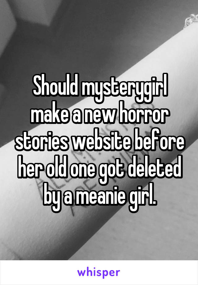 Should mysterygirl make a new horror stories website before her old one got deleted by a meanie girl.