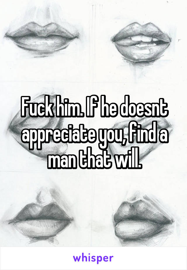 Fuck him. If he doesnt appreciate you, find a man that will.