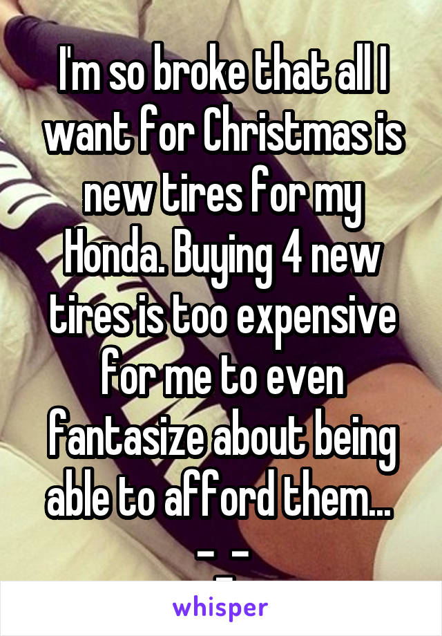 I'm so broke that all I want for Christmas is new tires for my Honda. Buying 4 new tires is too expensive for me to even fantasize about being able to afford them...  -_-