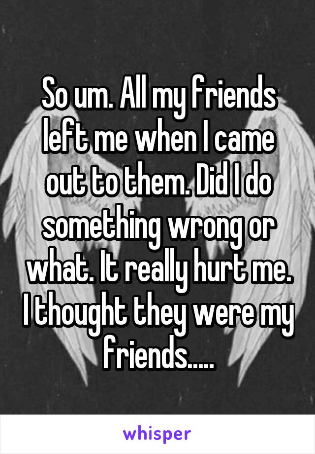 So um. All my friends left me when I came out to them. Did I do something wrong or what. It really hurt me. I thought they were my friends.....