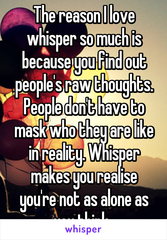 The reason I love whisper so much is because you find out people's raw thoughts. People don't have to mask who they are like in reality. Whisper makes you realise you're not as alone as you think. 
