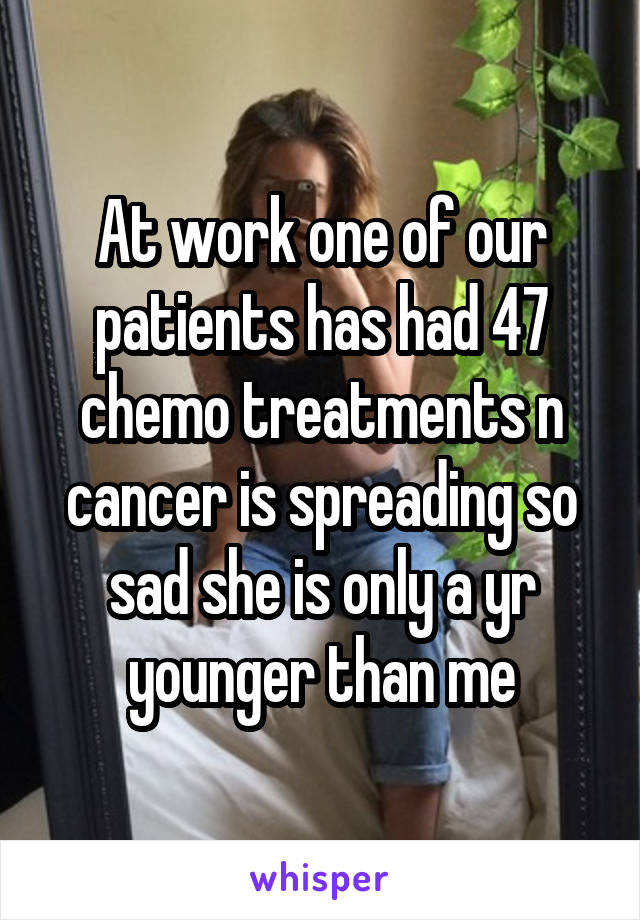 At work one of our patients has had 47 chemo treatments n cancer is spreading so sad she is only a yr younger than me