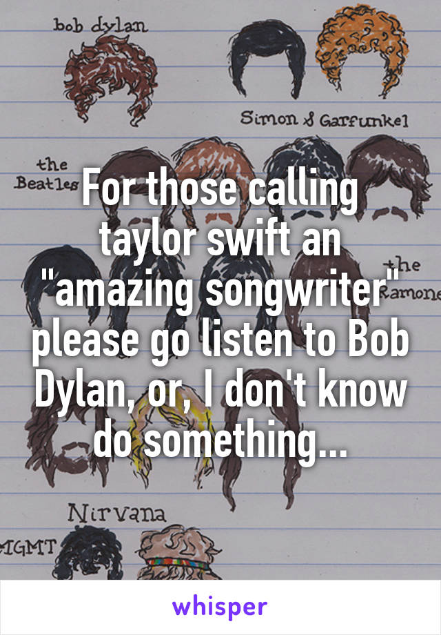 For those calling taylor swift an "amazing songwriter" please go listen to Bob Dylan, or, I don't know do something...