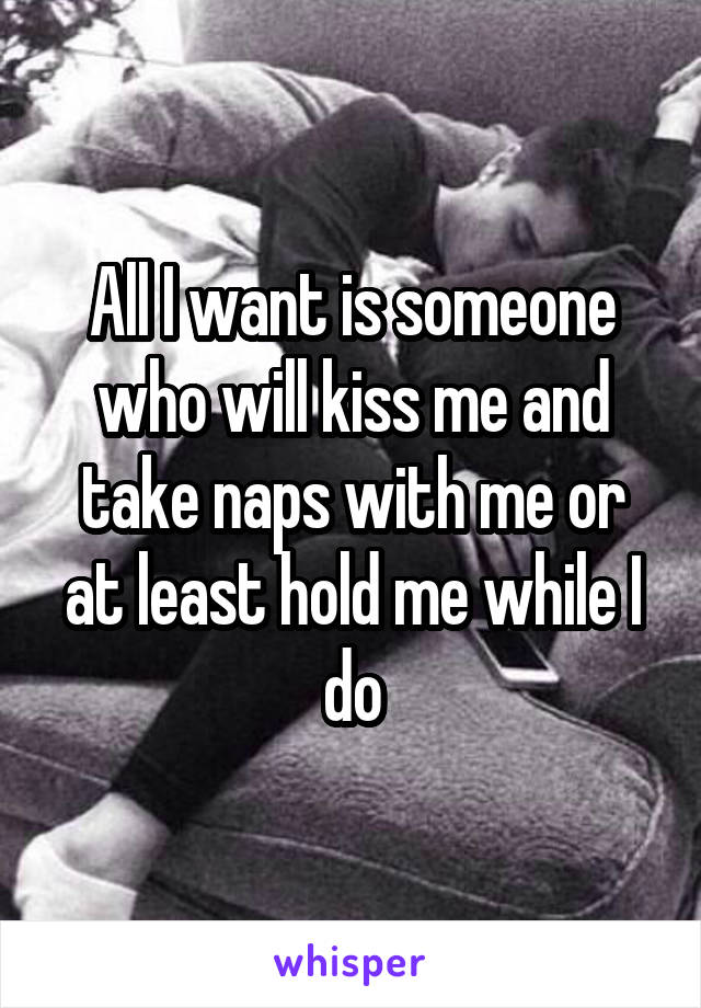 All I want is someone who will kiss me and take naps with me or at least hold me while I do