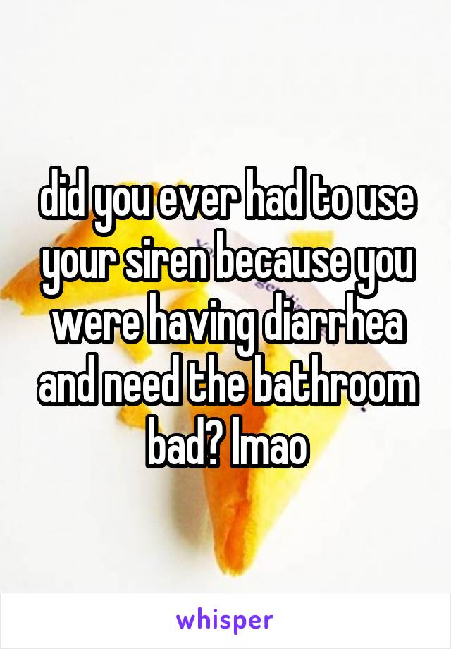 did you ever had to use your siren because you were having diarrhea and need the bathroom bad? lmao