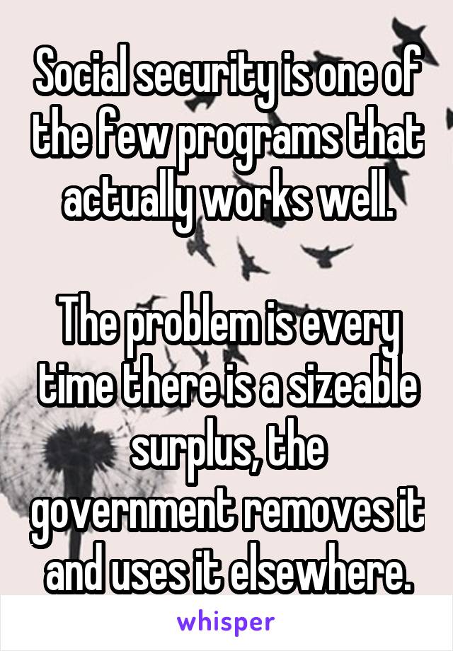 Social security is one of the few programs that actually works well.

The problem is every time there is a sizeable surplus, the government removes it and uses it elsewhere.