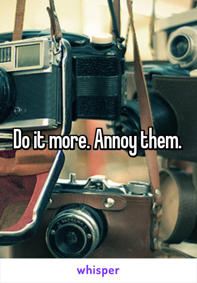 Do it more. Annoy them. 