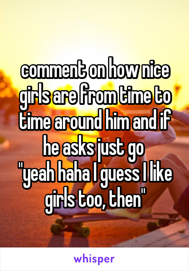 comment on how nice girls are from time to time around him and if he asks just go 
"yeah haha I guess I like girls too, then"