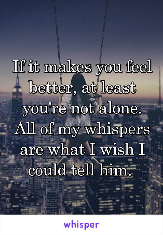 If it makes you feel better, at least you're not alone. All of my whispers are what I wish I could tell him. 