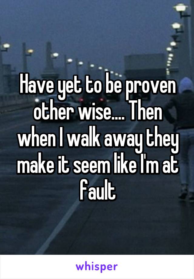 Have yet to be proven other wise.... Then when I walk away they make it seem like I'm at fault