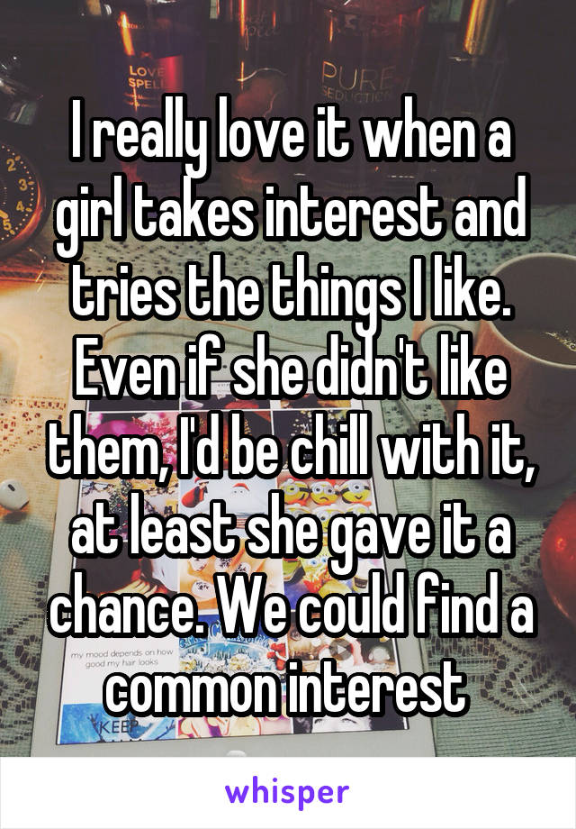 I really love it when a girl takes interest and tries the things I like. Even if she didn't like them, I'd be chill with it, at least she gave it a chance. We could find a common interest 
