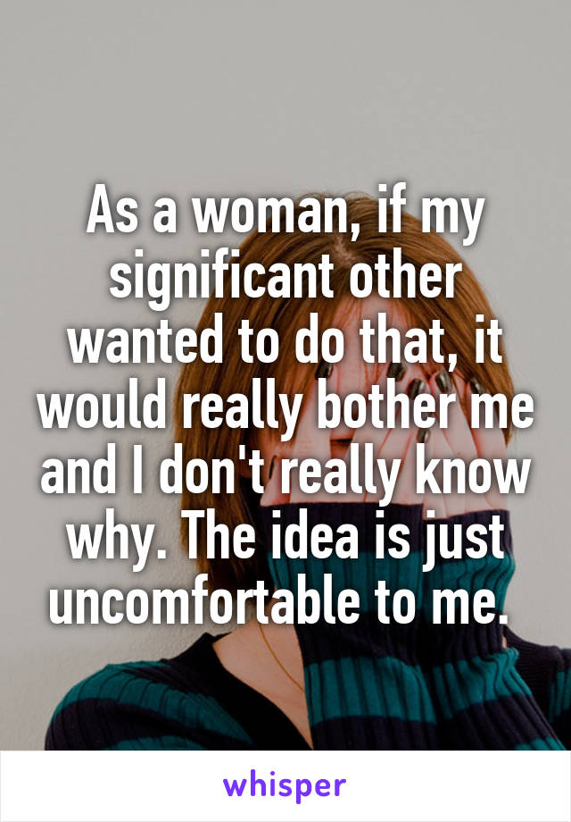 As a woman, if my significant other wanted to do that, it would really bother me and I don't really know why. The idea is just uncomfortable to me. 
