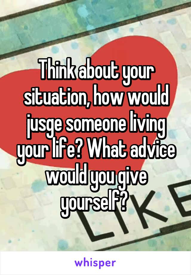 Think about your situation, how would jusge someone living your life? What advice would you give yourself? 