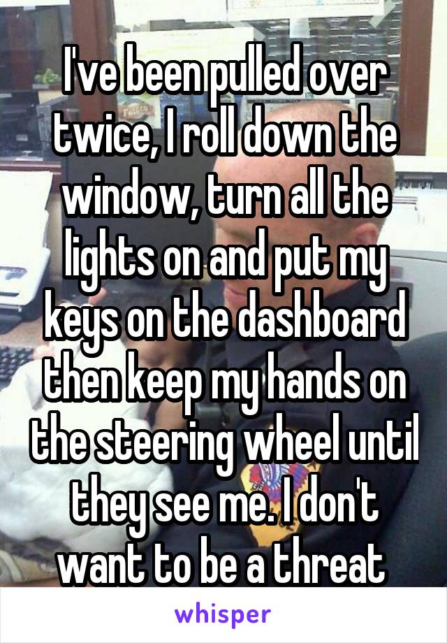 I've been pulled over twice, I roll down the window, turn all the lights on and put my keys on the dashboard then keep my hands on the steering wheel until they see me. I don't want to be a threat 