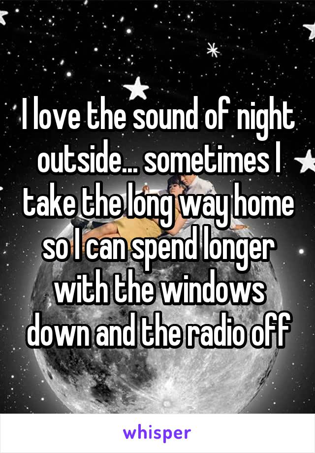 I love the sound of night outside... sometimes I take the long way home so I can spend longer with the windows down and the radio off