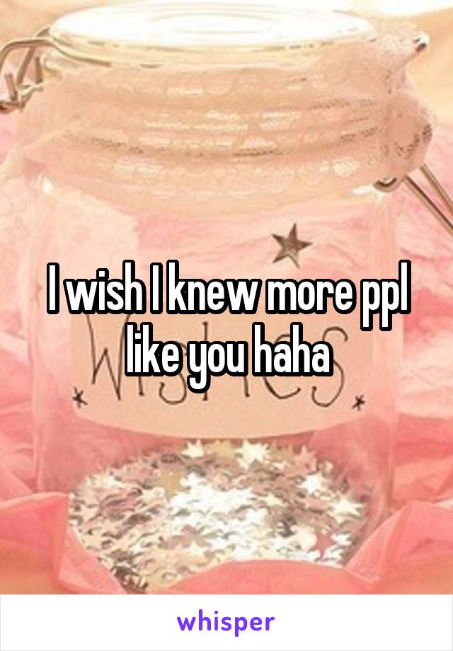I wish I knew more ppl like you haha