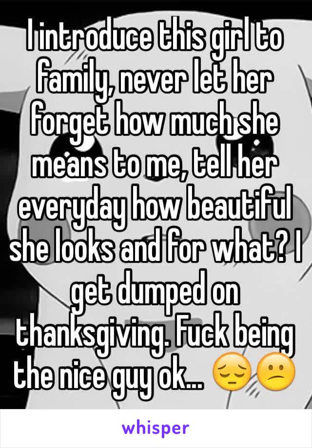 I introduce this girl to family, never let her forget how much she means to me, tell her everyday how beautiful she looks and for what? I get dumped on thanksgiving. Fuck being the nice guy ok... 😔😕