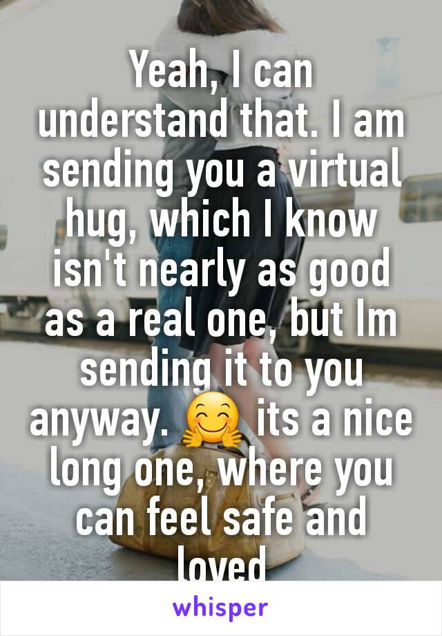Yeah, I can understand that. I am sending you a virtual hug, which I know isn't nearly as good as a real one, but Im sending it to you anyway. 🤗 its a nice long one, where you can feel safe and loved