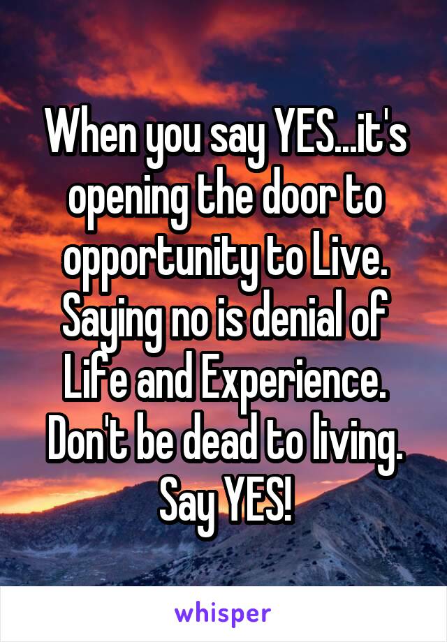 When you say YES...it's opening the door to opportunity to Live. Saying no is denial of Life and Experience.
Don't be dead to living. Say YES!