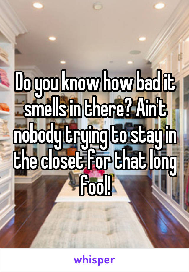 Do you know how bad it smells in there? Ain't nobody trying to stay in the closet for that long fool!