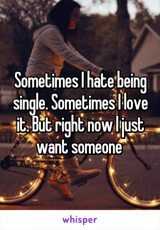Sometimes I hate being single. Sometimes I love it. But right now I just want someone 